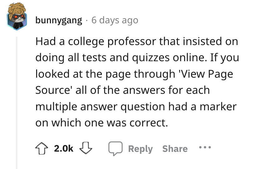 angle - bunnygang 6 days ago Had a college professor that insisted on doing all tests and quizzes online. If you looked at the page through 'View Page Source' all of the answers for each multiple answer question had a marker on which one was correct.